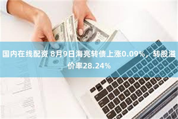 国内在线配资 8月9日海亮转债上涨0.09%，转股溢价率28.24%