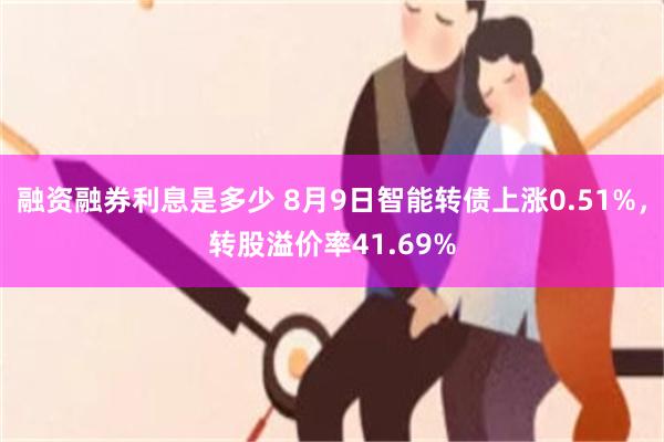 融资融券利息是多少 8月9日智能转债上涨0.51%，转股溢价率41.69%