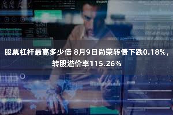 股票杠杆最高多少倍 8月9日尚荣转债下跌0.18%，转股溢价率115.26%