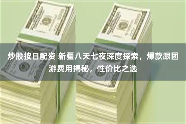 炒股按日配资 新疆八天七夜深度探索，爆款跟团游费用揭秘，性价比之选