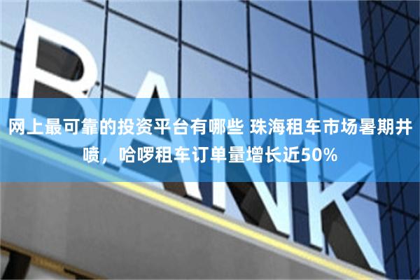 网上最可靠的投资平台有哪些 珠海租车市场暑期井喷，哈啰租车订单量增长近50%