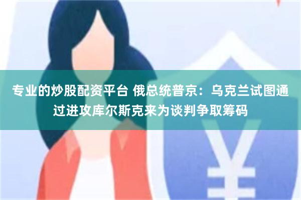 专业的炒股配资平台 俄总统普京：乌克兰试图通过进攻库尔斯克来为谈判争取筹码