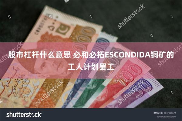 股市杠杆什么意思 必和必拓ESCONDIDA铜矿的工人计划罢工