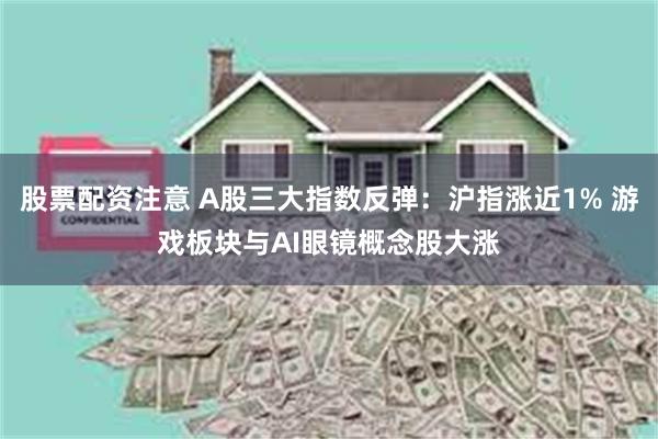 股票配资注意 A股三大指数反弹：沪指涨近1% 游戏板块与AI眼镜概念股大涨