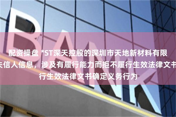 配资操盘 *ST深天控股的深圳市天地新材料有限公司新增2条失信人信息，涉及有履行能力而拒不履行生效法律文书确定义务行为