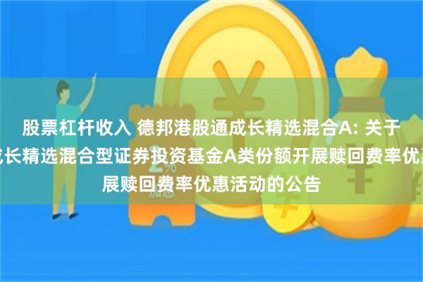 股票杠杆收入 德邦港股通成长精选混合A: 关于德邦港股通成长精选混合型证券投资基金A类份额开展赎回费率优惠活动的公告