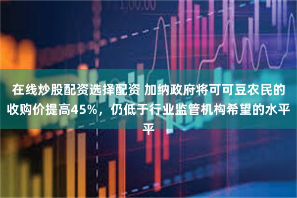 在线炒股配资选择配资 加纳政府将可可豆农民的收购价提高45%，仍低于行业监管机构希望的水平