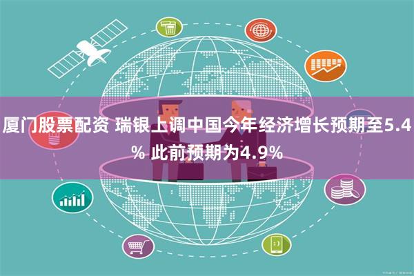 厦门股票配资 瑞银上调中国今年经济增长预期至5.4% 此前预期为4.9%