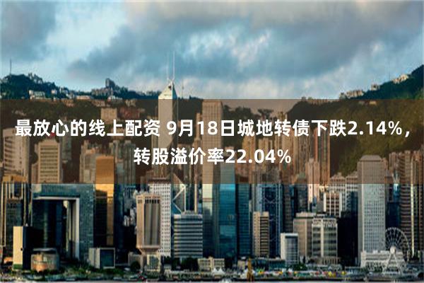 最放心的线上配资 9月18日城地转债下跌2.14%，转股溢价率22.04%