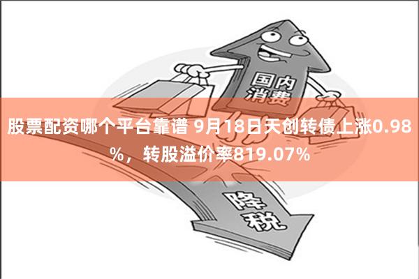 股票配资哪个平台靠谱 9月18日天创转债上涨0.98%，转股溢价率819.07%