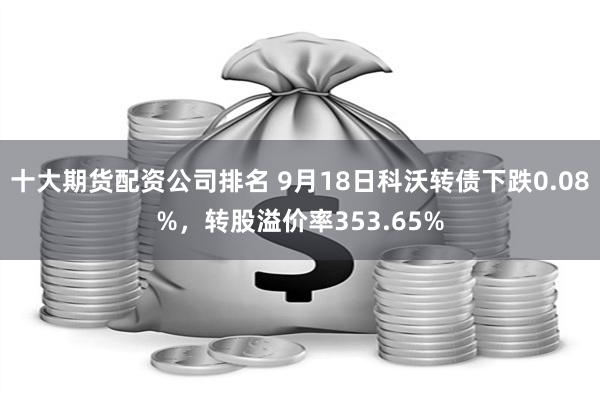 十大期货配资公司排名 9月18日科沃转债下跌0.08%，转股溢价率353.65%