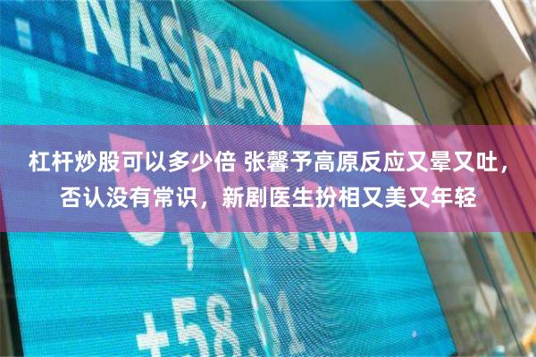 杠杆炒股可以多少倍 张馨予高原反应又晕又吐，否认没有常识，新剧医生扮相又美又年轻