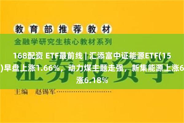 168配资 ETF最前线 | 汇添富中证能源ETF(159930)早盘上涨1.66%，动力煤主题走强，新集能源上涨6.18%