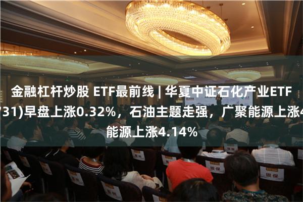 金融杠杆炒股 ETF最前线 | 华夏中证石化产业ETF(159731)早盘上涨0.32%，石油主题走强，广聚能源上涨4.14%