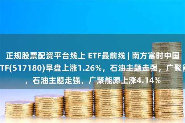 正规股票配资平台线上 ETF最前线 | 南方富时中国国企开放共赢ETF(517180)早盘上涨1.26%，石油主题走强，广聚能源上涨4.14%