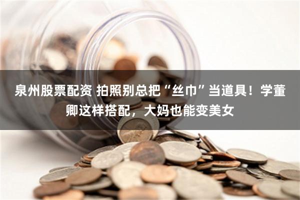 泉州股票配资 拍照别总把“丝巾”当道具！学董卿这样搭配，大妈也能变美女