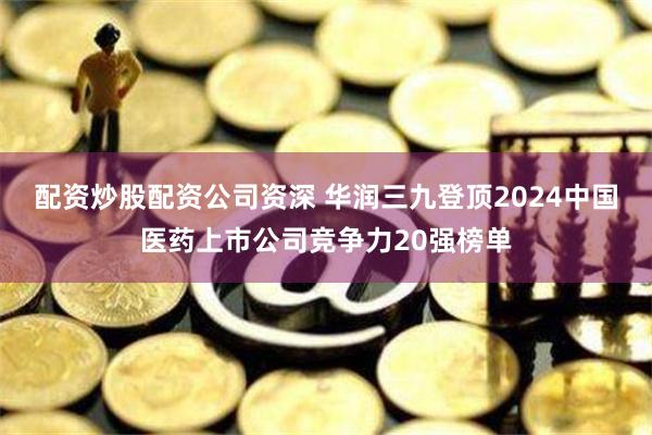 配资炒股配资公司资深 华润三九登顶2024中国医药上市公司竞争力20强榜单