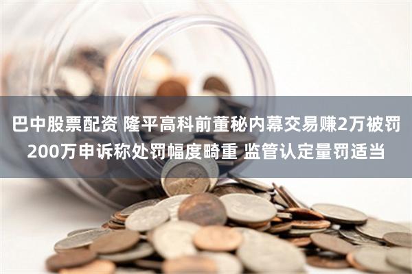 巴中股票配资 隆平高科前董秘内幕交易赚2万被罚200万申诉称处罚幅度畸重 监管认定量罚适当