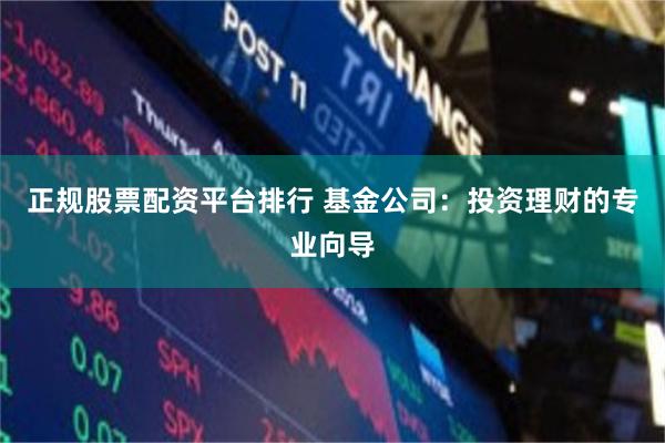 正规股票配资平台排行 基金公司：投资理财的专业向导