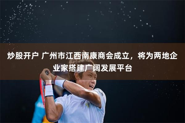 炒股开户 广州市江西南康商会成立，将为两地企业家搭建广阔发展平台