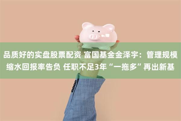 品质好的实盘股票配资 富国基金金泽宇：管理规模缩水回报率告负 任职不足3年“一拖多”再出新基