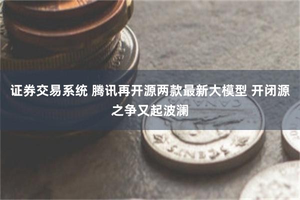 证券交易系统 腾讯再开源两款最新大模型 开闭源之争又起波澜