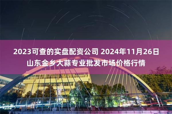 2023可查的实盘配资公司 2024年11月26日山东金乡大蒜专业批发市场价格行情