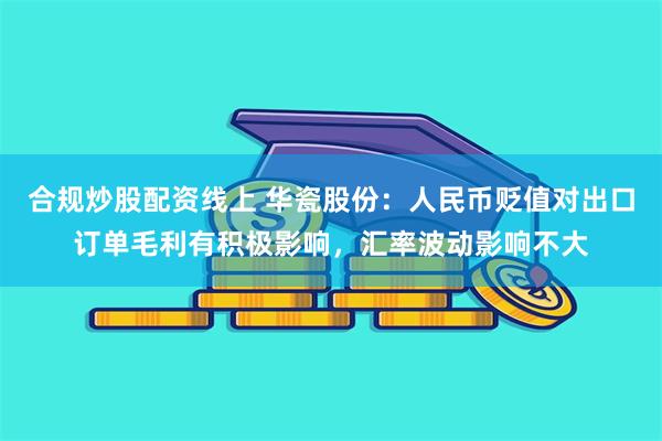 合规炒股配资线上 华瓷股份：人民币贬值对出口订单毛利有积极影响，汇率波动影响不大