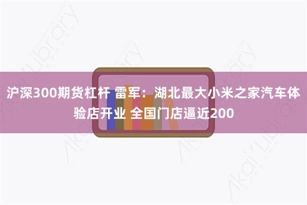 沪深300期货杠杆 雷军：湖北最大小米之家汽车体验店开业 全国门店逼近200