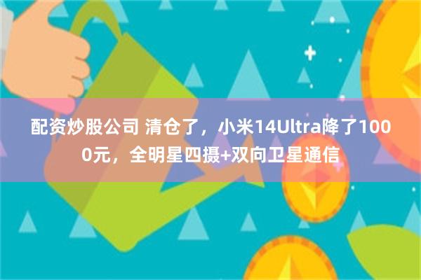 配资炒股公司 清仓了，小米14Ultra降了1000元，全明星四摄+双向卫星通信