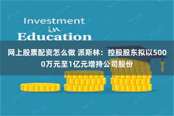 网上股票配资怎么做 派斯林：控股股东拟以5000万元至1亿元增持公司股份