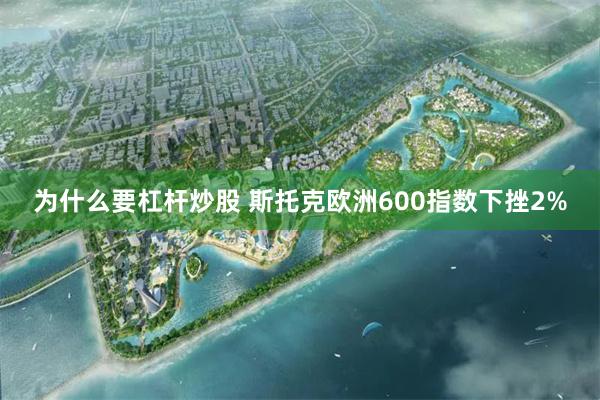 为什么要杠杆炒股 斯托克欧洲600指数下挫2%