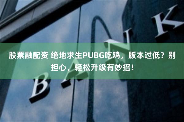 股票融配资 绝地求生PUBG吃鸡，版本过低？别担心，轻松升级有妙招！