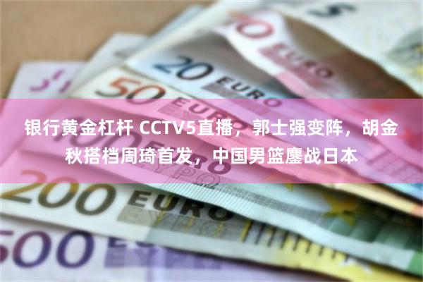 银行黄金杠杆 CCTV5直播，郭士强变阵，胡金秋搭档周琦首发，中国男篮鏖战日本