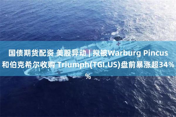 国债期货配资 美股异动 | 拟被Warburg Pincus和伯克希尔收购 Triumph(TGI.US)盘前暴涨超34%