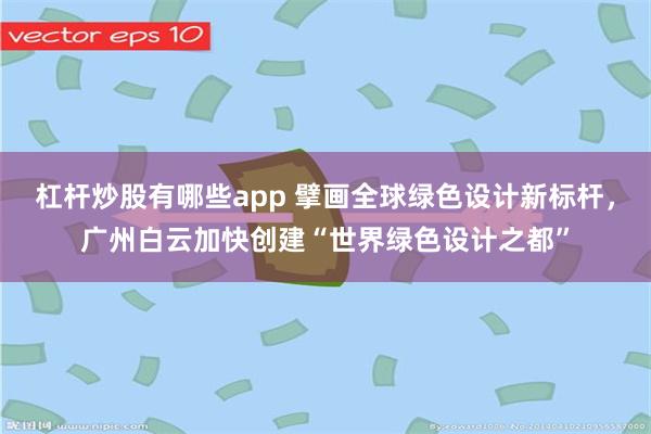 杠杆炒股有哪些app 擘画全球绿色设计新标杆，广州白云加快创建“世界绿色设计之都”