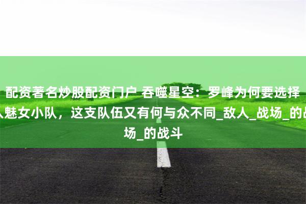 配资著名炒股配资门户 吞噬星空：罗峰为何要选择加入魅女小队，这支队伍又有何与众不同_敌人_战场_的战斗