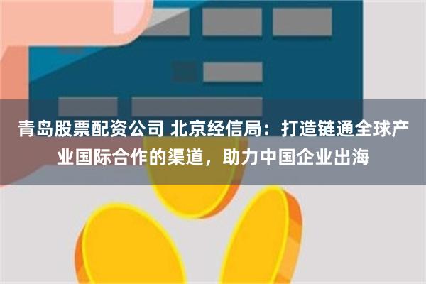 青岛股票配资公司 北京经信局：打造链通全球产业国际合作的渠道，助力中国企业出海