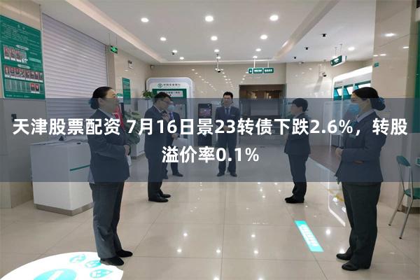 天津股票配资 7月16日景23转债下跌2.6%，转股溢价率0.1%
