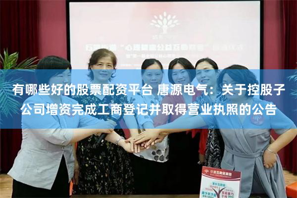 有哪些好的股票配资平台 唐源电气：关于控股子公司增资完成工商登记并取得营业执照的公告