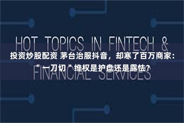 投资炒股配资 茅台治服抖音，却寒了百万商家：＂一刀切＂维权是护盘还是露怯？